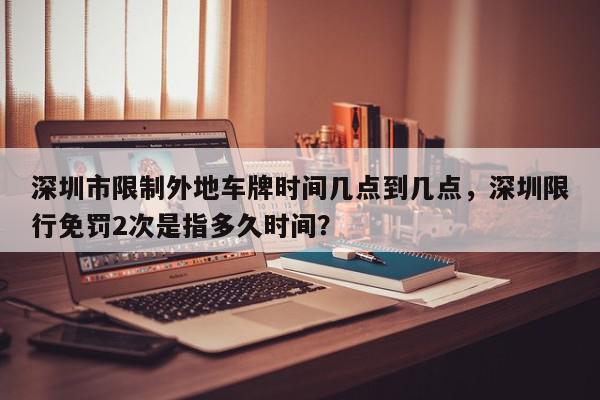 深圳市限制外地车牌时间几点到几点，深圳限行免罚2次是指多久时间？-第1张图片-我家生活百科