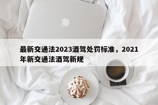 最新交通法2023酒驾处罚标准，2021年新交通法酒驾新规-第1张图片-我家生活百科