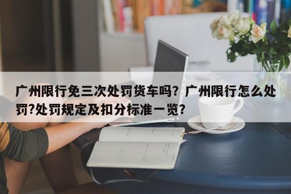 广州限行免三次处罚货车吗？广州限行怎么处罚?处罚规定及扣分标准一览？-第1张图片-我家生活百科