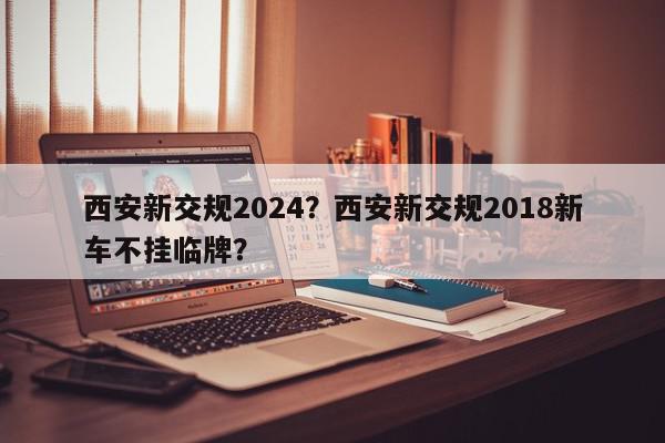 西安新交规2024？西安新交规2018新车不挂临牌？-第1张图片-我家生活百科