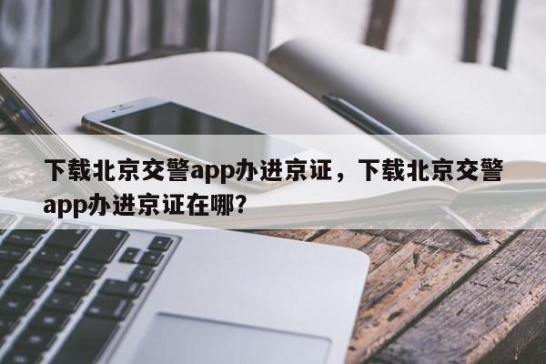 下载北京交警app办进京证，下载北京交警app办进京证在哪？-第1张图片-我家生活百科
