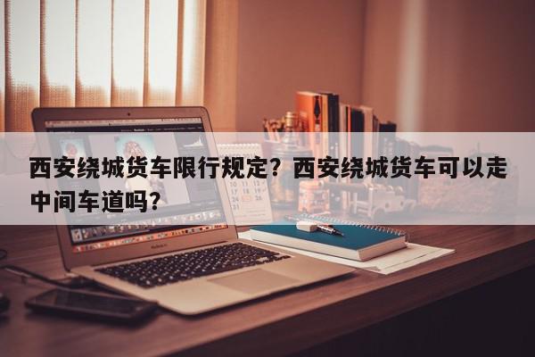 西安绕城货车限行规定?西安绕城货车可以走中间车道吗?-第1张图片-我家生活百科 西安绕城货车限行规定?西安绕城货车可以走中间车道吗?-第1张图片-我家生活百科
