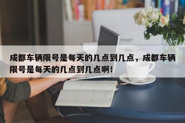 成都车辆限号是每天的几点到几点，成都车辆限号是每天的几点到几点啊！-第1张图片-我家生活百科