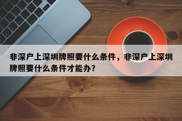 非深户上深圳牌照要什么条件，非深户上深圳牌照要什么条件才能办？-第1张图片-我家生活百科