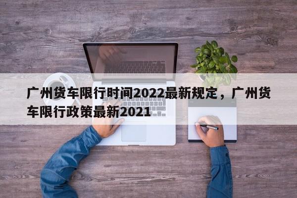 广州货车限行时间2022最新规定，广州货车限行政策最新2021-第1张图片-我家生活百科
