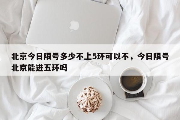 北京今日限号多少不上5环可以不，今日限号北京能进五环吗-第1张图片-我家生活百科