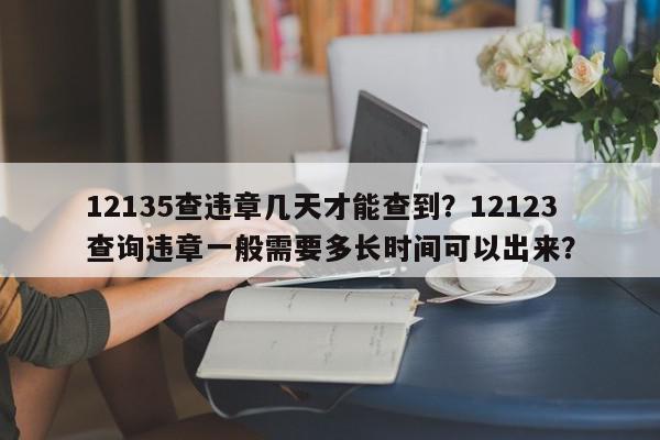 12135查违章几天才能查到？12123查询违章一般需要多长时间可以出来？-第1张图片-我家生活百科