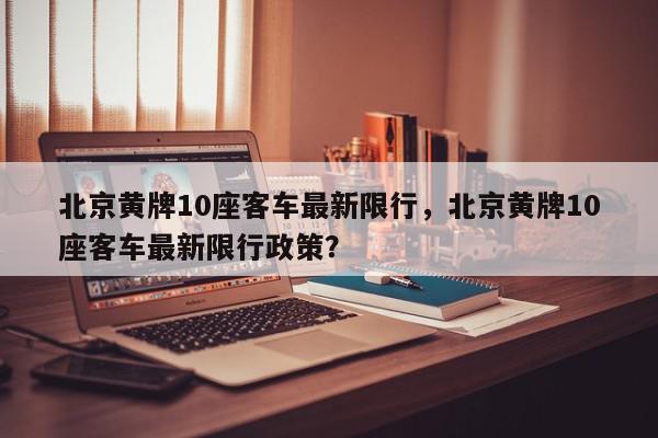 北京黄牌10座客车最新限行，北京黄牌10座客车最新限行政策？-第1张图片-我家生活百科