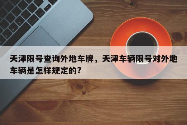 天津限号查询外地车牌，天津车辆限号对外地车辆是怎样规定的?-第1张图片-我家生活百科