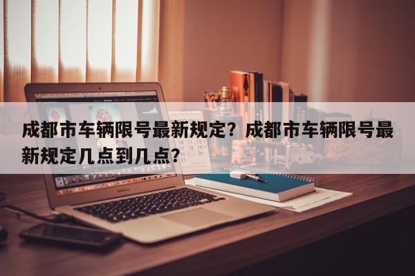 成都市车辆限号最新规定？成都市车辆限号最新规定几点到几点？-第1张图片-我家生活百科