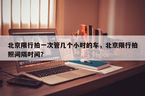 北京限行拍一次管几个小时的车，北京限行拍照间隔时间？-第1张图片-我家生活百科
