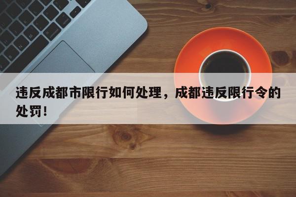 违反成都市限行如何处理，成都违反限行令的处罚！-第1张图片-我家生活百科