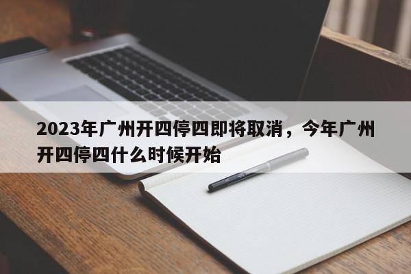 2023年广州开四停四即将取消，今年广州开四停四什么时候开始-第1张图片-我家生活百科