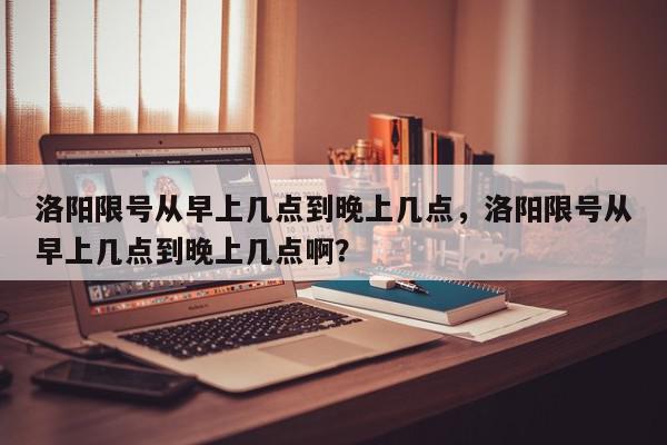 洛阳限号从早上几点到晚上几点，洛阳限号从早上几点到晚上几点啊？-第1张图片-我家生活百科