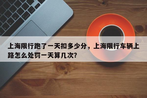 上海限行跑了一天扣多少分，上海限行车辆上路怎么处罚一天算几次？-第1张图片-我家生活百科