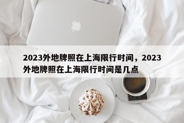 2023外地牌照在上海限行时间，2023外地牌照在上海限行时间是几点-第1张图片-我家生活百科