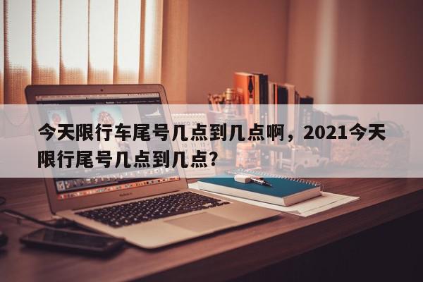 今天限行车尾号几点到几点啊，2021今天限行尾号几点到几点？-第1张图片-我家生活百科