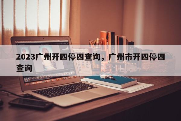 2023广州开四停四查询，广州市开四停四查询-第1张图片-我家生活百科