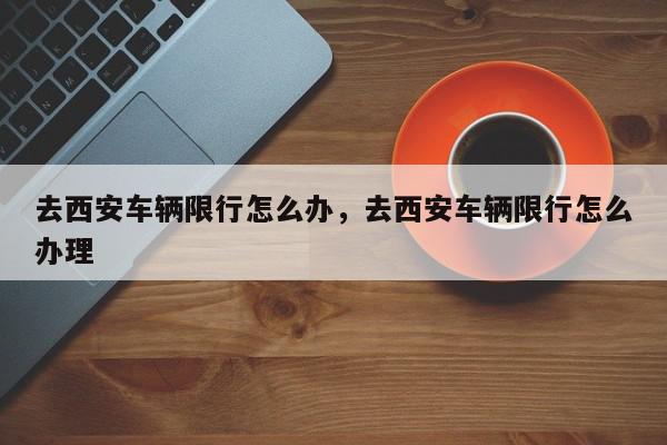 去西安车辆限行怎么办，去西安车辆限行怎么办理-第1张图片-我家生活百科