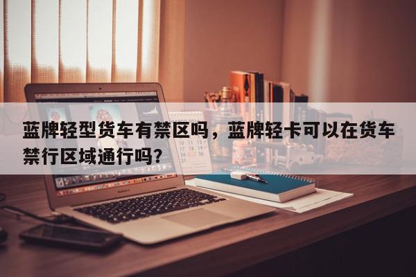 蓝牌轻型货车有禁区吗，蓝牌轻卡可以在货车禁行区域通行吗？-第1张图片-我家生活百科
