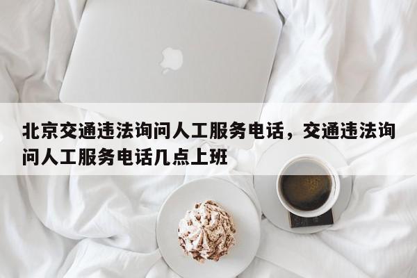北京交通违法询问人工服务电话，交通违法询问人工服务电话几点上班-第1张图片-我家生活百科