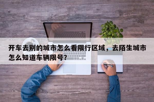 开车去别的城市怎么看限行区域，去陌生城市怎么知道车辆限号？-第1张图片-我家生活百科