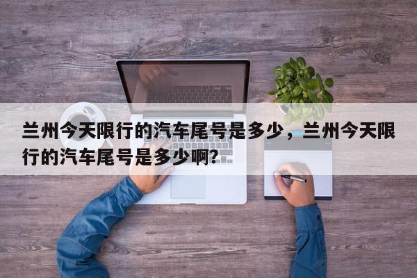 兰州今天限行的汽车尾号是多少，兰州今天限行的汽车尾号是多少啊？-第1张图片-我家生活百科