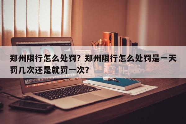 郑州限行怎么处罚？郑州限行怎么处罚是一天罚几次还是就罚一次？-第1张图片-我家生活百科