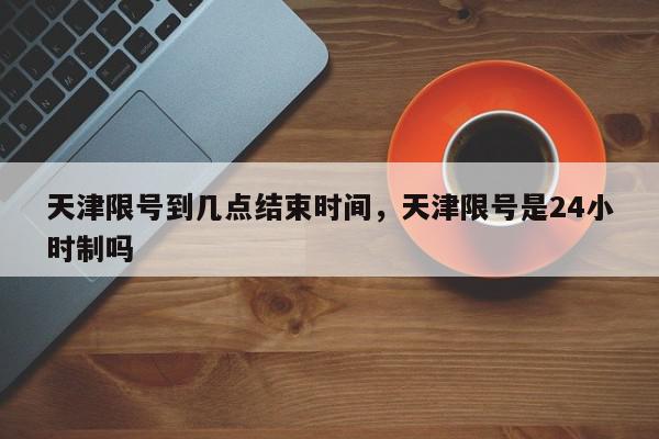 天津限号到几点结束时间，天津限号是24小时制吗-第1张图片-我家生活百科