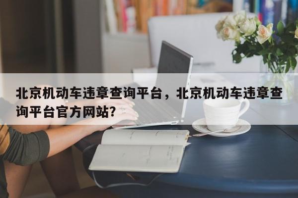 北京机动车违章查询平台，北京机动车违章查询平台官方网站？-第1张图片-我家生活百科