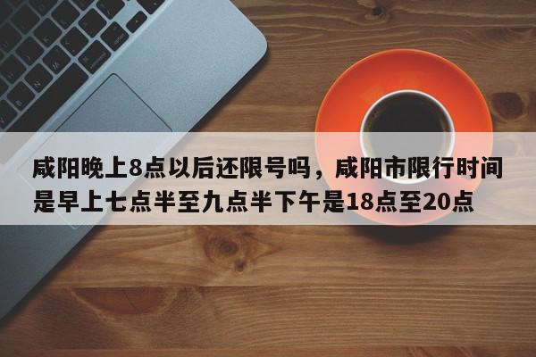 咸阳晚上8点以后还限号吗，咸阳市限行时间是早上七点半至九点半下午是18点至20点-第1张图片-我家生活百科