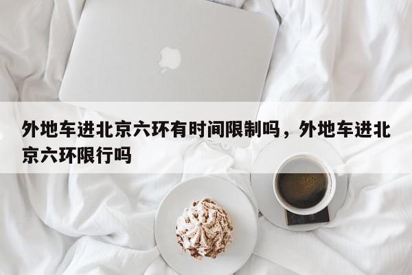 外地车进北京六环有时间限制吗，外地车进北京六环限行吗-第1张图片-我家生活百科