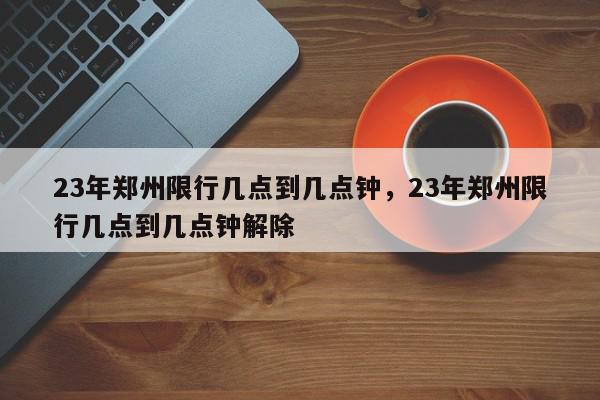 23年郑州限行几点到几点钟，23年郑州限行几点到几点钟解除-第1张图片-我家生活百科