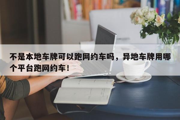 不是本地车牌可以跑网约车吗，异地车牌用哪个平台跑网约车！-第1张图片-我家生活百科