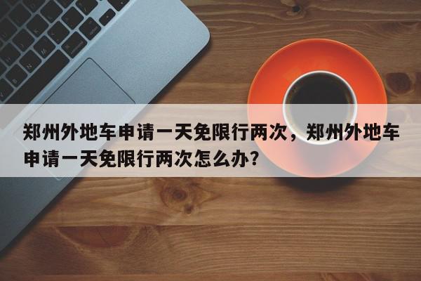 郑州外地车申请一天免限行两次，郑州外地车申请一天免限行两次怎么办？-第1张图片-我家生活百科