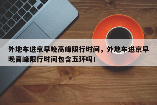 外地车进京早晚高峰限行时间，外地车进京早晚高峰限行时间包含五环吗！-第1张图片-我家生活百科