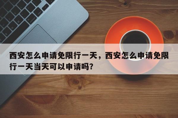西安怎么申请免限行一天，西安怎么申请免限行一天当天可以申请吗？-第1张图片-我家生活百科