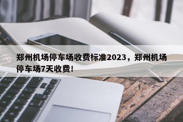 郑州机场停车场收费标准2023，郑州机场停车场7天收费！-第1张图片-我家生活百科