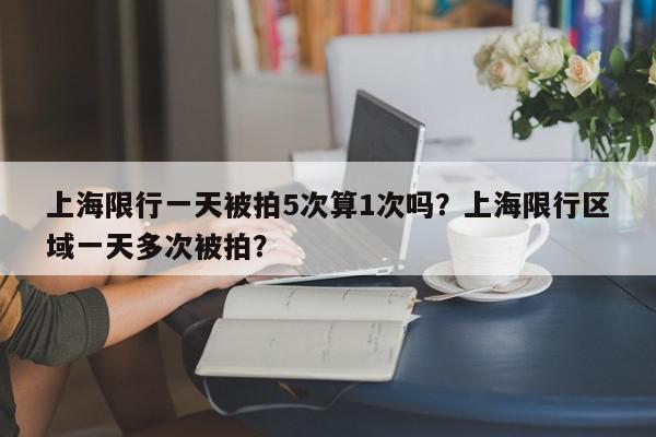 上海限行一天被拍5次算1次吗？上海限行区域一天多次被拍？-第1张图片-我家生活百科