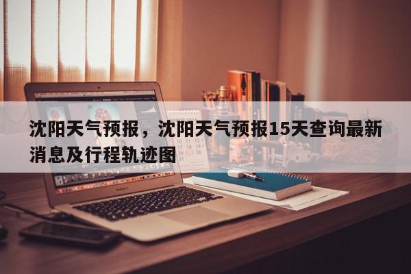沈阳天气预报，沈阳天气预报15天查询最新消息及行程轨迹图-第1张图片-我家生活百科
