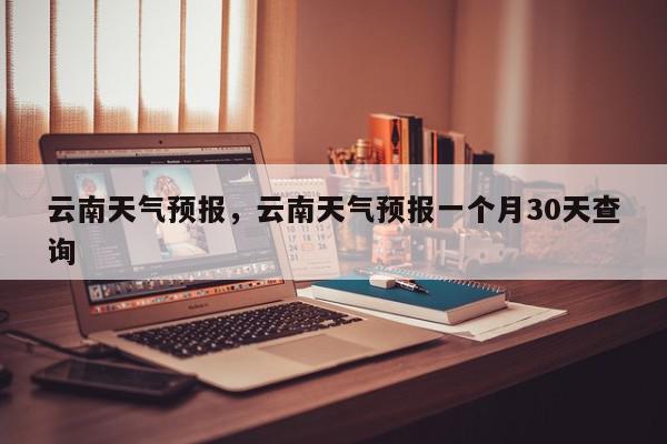 云南天气预报，云南天气预报一个月30天查询-第1张图片-我家生活百科