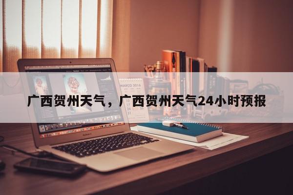 广西贺州天气，广西贺州天气24小时预报-第1张图片-我家生活百科