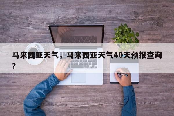 马来西亚天气，马来西亚天气40天预报查询？-第1张图片-我家生活百科