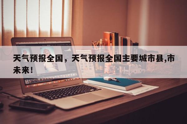 天气预报全国，天气预报全国主要城市县,市未来！-第1张图片-我家生活百科