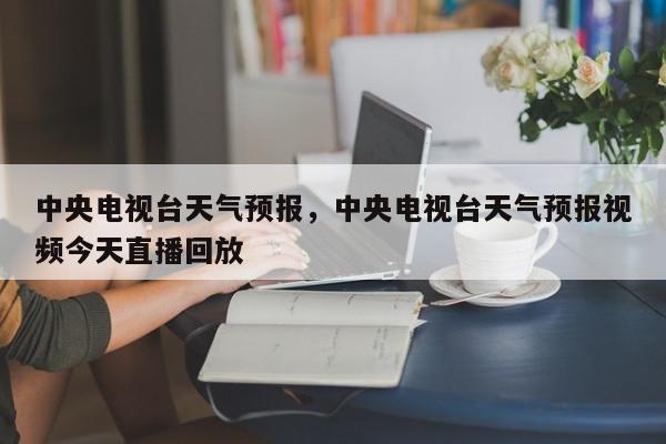 中央电视台天气预报，中央电视台天气预报视频今天直播回放-第1张图片-我家生活百科