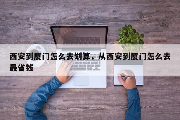 西安到厦门怎么去划算，从西安到厦门怎么去最省钱-第1张图片-我家生活百科