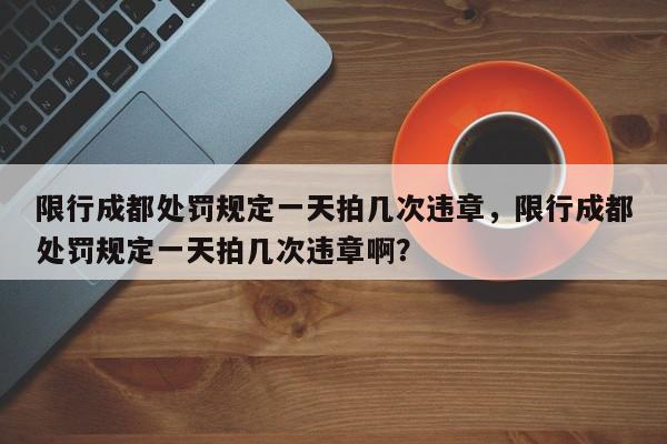 限行成都处罚规定一天拍几次违章，限行成都处罚规定一天拍几次违章啊？-第1张图片-我家生活百科