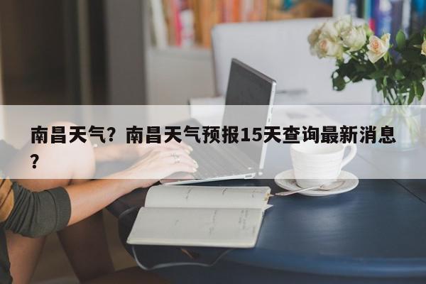 南昌天气？南昌天气预报15天查询最新消息？-第1张图片-我家生活百科