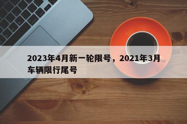 2023年4月新一轮限号，2021年3月车辆限行尾号-第1张图片-我家生活百科