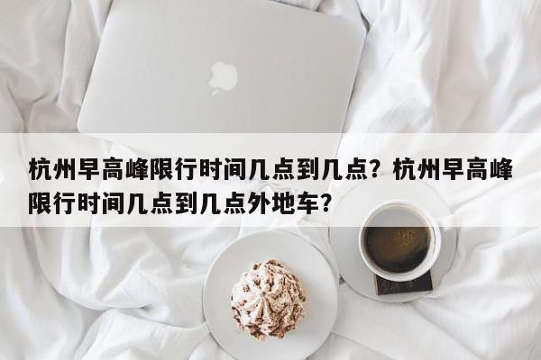 杭州早高峰限行时间几点到几点？杭州早高峰限行时间几点到几点外地车？-第1张图片-我家生活百科
